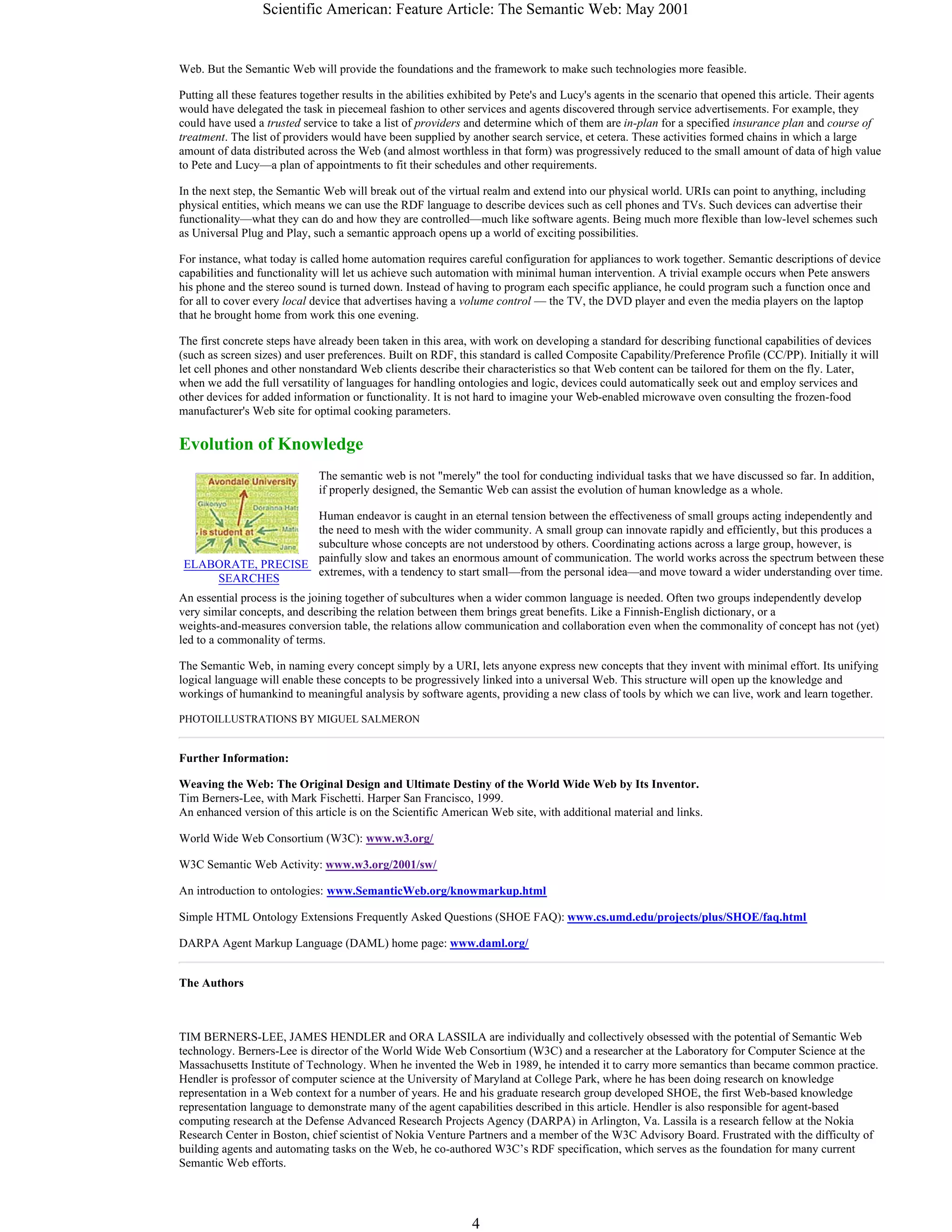 Scientific American: Feature Article: The Semantic Web: May 2001
4
ELABORATE, PRECISE
SEARCHES
Web. But the Semantic Web will provide the foundations and the framework to make such technologies more feasible.
Putting all these features together results in the abilities exhibited by Pete's and Lucy's agents in the scenario that opened this article. Their agents
would have delegated the task in piecemeal fashion to other services and agents discovered through service advertisements. For example, they
could have used a trusted service to take a list of providers and determine which of them are in-plan for a specified insurance plan and course of
treatment. The list of providers would have been supplied by another search service, et cetera. These activities formed chains in which a large
amount of data distributed across the Web (and almost worthless in that form) was progressively reduced to the small amount of data of high value
to Pete and Lucy—a plan of appointments to fit their schedules and other requirements.
In the next step, the Semantic Web will break out of the virtual realm and extend into our physical world. URIs can point to anything, including
physical entities, which means we can use the RDF language to describe devices such as cell phones and TVs. Such devices can advertise their
functionality—what they can do and how they are controlled—much like software agents. Being much more flexible than low-level schemes such
as Universal Plug and Play, such a semantic approach opens up a world of exciting possibilities.
For instance, what today is called home automation requires careful configuration for appliances to work together. Semantic descriptions of device
capabilities and functionality will let us achieve such automation with minimal human intervention. A trivial example occurs when Pete answers
his phone and the stereo sound is turned down. Instead of having to program each specific appliance, he could program such a function once and
for all to cover every local device that advertises having a volume control — the TV, the DVD player and even the media players on the laptop
that he brought home from work this one evening.
The first concrete steps have already been taken in this area, with work on developing a standard for describing functional capabilities of devices
(such as screen sizes) and user preferences. Built on RDF, this standard is called Composite Capability/Preference Profile (CC/PP). Initially it will
let cell phones and other nonstandard Web clients describe their characteristics so that Web content can be tailored for them on the fly. Later,
when we add the full versatility of languages for handling ontologies and logic, devices could automatically seek out and employ services and
other devices for added information or functionality. It is not hard to imagine your Web-enabled microwave oven consulting the frozen-food
manufacturer's Web site for optimal cooking parameters.
Evolution of Knowledge
The semantic web is not "merely" the tool for conducting individual tasks that we have discussed so far. In addition,
if properly designed, the Semantic Web can assist the evolution of human knowledge as a whole.
Human endeavor is caught in an eternal tension between the effectiveness of small groups acting independently and
the need to mesh with the wider community. A small group can innovate rapidly and efficiently, but this produces a
subculture whose concepts are not understood by others. Coordinating actions across a large group, however, is
painfully slow and takes an enormous amount of communication. The world works across the spectrum between these
extremes, with a tendency to start small—from the personal idea—and move toward a wider understanding over time.
An essential process is the joining together of subcultures when a wider common language is needed. Often two groups independently develop
very similar concepts, and describing the relation between them brings great benefits. Like a Finnish-English dictionary, or a
weights-and-measures conversion table, the relations allow communication and collaboration even when the commonality of concept has not (yet)
led to a commonality of terms.
The Semantic Web, in naming every concept simply by a URI, lets anyone express new concepts that they invent with minimal effort. Its unifying
logical language will enable these concepts to be progressively linked into a universal Web. This structure will open up the knowledge and
workings of humankind to meaningful analysis by software agents, providing a new class of tools by which we can live, work and learn together.
PHOTOILLUSTRATIONS BY MIGUEL SALMERON
Further Information:
Weaving the Web: The Original Design and Ultimate Destiny of the World Wide Web by Its Inventor.
Tim Berners-Lee, with Mark Fischetti. Harper San Francisco, 1999.
An enhanced version of this article is on the Scientific American Web site, with additional material and links.
World Wide Web Consortium (W3C): www.w3.org/
W3C Semantic Web Activity: www.w3.org/2001/sw/
An introduction to ontologies: www.SemanticWeb.org/knowmarkup.html
Simple HTML Ontology Extensions Frequently Asked Questions (SHOE FAQ): www.cs.umd.edu/projects/plus/SHOE/faq.html
DARPA Agent Markup Language (DAML) home page: www.daml.org/
The Authors
TIM BERNERS-LEE, JAMES HENDLER and ORA LASSILA are individually and collectively obsessed with the potential of Semantic Web
technology. Berners-Lee is director of the World Wide Web Consortium (W3C) and a researcher at the Laboratory for Computer Science at the
Massachusetts Institute of Technology. When he invented the Web in 1989, he intended it to carry more semantics than became common practice.
Hendler is professor of computer science at the University of Maryland at College Park, where he has been doing research on knowledge
representation in a Web context for a number of years. He and his graduate research group developed SHOE, the first Web-based knowledge
representation language to demonstrate many of the agent capabilities described in this article. Hendler is also responsible for agent-based
computing research at the Defense Advanced Research Projects Agency (DARPA) in Arlington, Va. Lassila is a research fellow at the Nokia
Research Center in Boston, chief scientist of Nokia Venture Partners and a member of the W3C Advisory Board. Frustrated with the difficulty of
building agents and automating tasks on the Web, he co-authored W3C’s RDF specification, which serves as the foundation for many current
Semantic Web efforts.
 