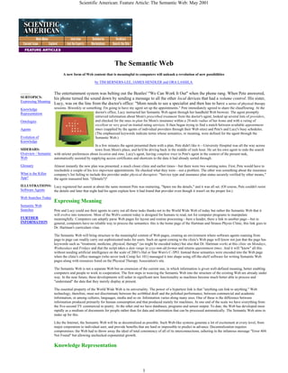 Scientific American: Feature Article: The Semantic Web: May 2001
1
The Semantic Web
A new form of Web content that is meaningful to computers will unleash a revolution of new possibilities
by TIM BERNERS-LEE, JAMES HENDLER and ORA LASSILA
...........
SUBTOPICS:
Expressing Meaning
Knowledge
Representation
Ontologies
Agents
Evolution of
Knowledge
SIDEBARS:
Overview / Semantic
Web
Glossary
What is the Killer
App?
ILLUSTRATIONS:
Software Agents
Web Searches Today
Semantic Web
Searches
FURTHER
INFORMATION
The entertainment system was belting out the Beatles' "We Can Work It Out" when the phone rang. When Pete answered,
his phone turned the sound down by sending a message to all the other local devices that had a volume control. His sister,
Lucy, was on the line from the doctor's office: "Mom needs to see a specialist and then has to have a series of physical therapy
sessions. Biweekly or something. I'm going to have my agent set up the appointments." Pete immediately agreed to share the chauffeuring. At the
doctor's office, Lucy instructed her Semantic Web agent through her handheld Web browser. The agent promptly
retrieved information about Mom's prescribed treatment from the doctor's agent, looked up several lists of providers,
and checked for the ones in-plan for Mom's insurance within a 20-mile radius of her home and with a rating of
excellent or very good on trusted rating services. It then began trying to find a match between available appointment
times (supplied by the agents of individual providers through their Web sites) and Pete's and Lucy's busy schedules.
(The emphasized keywords indicate terms whose semantics, or meaning, were defined for the agent through the
Semantic Web.)
In a few minutes the agent presented them with a plan. Pete didn't like it—University Hospital was all the way across
town from Mom's place, and he'd be driving back in the middle of rush hour. He set his own agent to redo the search
with stricter preferences about location and time. Lucy's agent, having complete trust in Pete's agent in the context of the present task,
automatically assisted by supplying access certificates and shortcuts to the data it had already sorted through.
Almost instantly the new plan was presented: a much closer clinic and earlier times—but there were two warning notes. First, Pete would have to
reschedule a couple of his less important appointments. He checked what they were—not a problem. The other was something about the insurance
company's list failing to include this provider under physical therapists: "Service type and insurance plan status securely verified by other means,"
the agent reassured him. "(Details?)"
Lucy registered her assent at about the same moment Pete was muttering, "Spare me the details," and it was all set. (Of course, Pete couldn't resist
the details and later that night had his agent explain how it had found that provider even though it wasn't on the proper list.)
Expressing Meaning
Pete and Lucy could use their agents to carry out all these tasks thanks not to the World Wide Web of today but rather the Semantic Web that it
will evolve into tomorrow. Most of the Web's content today is designed for humans to read, not for computer programs to manipulate
meaningfully. Computers can adeptly parse Web pages for layout and routine processing—here a header, there a link to another page—but in
general, computers have no reliable way to process the semantics: this is the home page of the Hartman and Strauss Physio Clinic, this link goes to
Dr. Hartman's curriculum vitae.
The Semantic Web will bring structure to the meaningful content of Web pages, creating an environment where software agents roaming from
page to page can readily carry out sophisticated tasks for users. Such an agent coming to the clinic's Web page will know not just that the page has
keywords such as "treatment, medicine, physical, therapy" (as might be encoded today) but also that Dr. Hartman works at this clinic on Mondays,
Wednesdays and Fridays and that the script takes a date range in yyyy-mm-dd format and returns appointment times. And it will "know" all this
without needing artificial intelligence on the scale of 2001's Hal or Star Wars's C-3PO. Instead these semantics were encoded into the Web page
when the clinic's office manager (who never took Comp Sci 101) massaged it into shape using off-the-shelf software for writing Semantic Web
pages along with resources listed on the Physical Therapy Association's site.
The Semantic Web is not a separate Web but an extension of the current one, in which information is given well-defined meaning, better enabling
computers and people to work in cooperation. The first steps in weaving the Semantic Web into the structure of the existing Web are already under
way. In the near future, these developments will usher in significant new functionality as machines become much better able to process and
"understand" the data that they merely display at present.
The essential property of the World Wide Web is its universality. The power of a hypertext link is that "anything can link to anything." Web
technology, therefore, must not discriminate between the scribbled draft and the polished performance, between commercial and academic
information, or among cultures, languages, media and so on. Information varies along many axes. One of these is the difference between
information produced primarily for human consumption and that produced mainly for machines. At one end of the scale we have everything from
the five-second TV commercial to poetry. At the other end we have databases, programs and sensor output. To date, the Web has developed most
rapidly as a medium of documents for people rather than for data and information that can be processed automatically. The Semantic Web aims to
make up for this.
Like the Internet, the Semantic Web will be as decentralized as possible. Such Web-like systems generate a lot of excitement at every level, from
major corporation to individual user, and provide benefits that are hard or impossible to predict in advance. Decentralization requires
compromises: the Web had to throw away the ideal of total consistency of all of its interconnections, ushering in the infamous message "Error 404:
Not Found" but allowing unchecked exponential growth.
Knowledge Representation
 