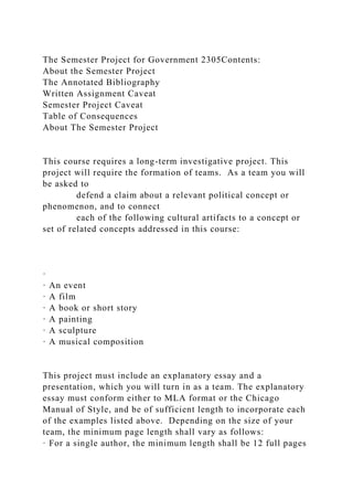 The Semester Project for Government 2305Contents:
About the Semester Project
The Annotated Bibliography
Written Assignment Caveat
Semester Project Caveat
Table of Consequences
About The Semester Project
This course requires a long-term investigative project. This
project will require the formation of teams. As a team you will
be asked to
defend a claim about a relevant political concept or
phenomenon, and to connect
each of the following cultural artifacts to a concept or
set of related concepts addressed in this course:
·
· An event
· A film
· A book or short story
· A painting
· A sculpture
· A musical composition
This project must include an explanatory essay and a
presentation, which you will turn in as a team. The explanatory
essay must conform either to MLA format or the Chicago
Manual of Style, and be of sufficient length to incorporate each
of the examples listed above. Depending on the size of your
team, the minimum page length shall vary as follows:
· For a single author, the minimum length shall be 12 full pages
 
