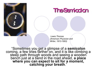 The Semicolon “ Sometimes you get a glimpse of a  semicolon  coming, a few lines farther on, and it is like climbing a steep path through woods and seeing a wooden bench just at a bend in the road ahead,  a place where you can expect to sit for a moment, catching your breath .”   Lewis Thomas  (American Physician and Writer, 1913-1993) 