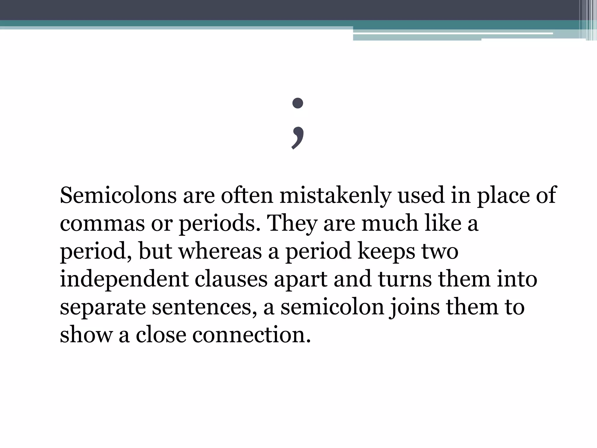 ;	Semicolons are often mistakenly used in place of commas or periods. They are much like a period, but whereas a period keeps two independent clauses apart and turns them into separate sentences, a semicolon joins them to show a close connection. 