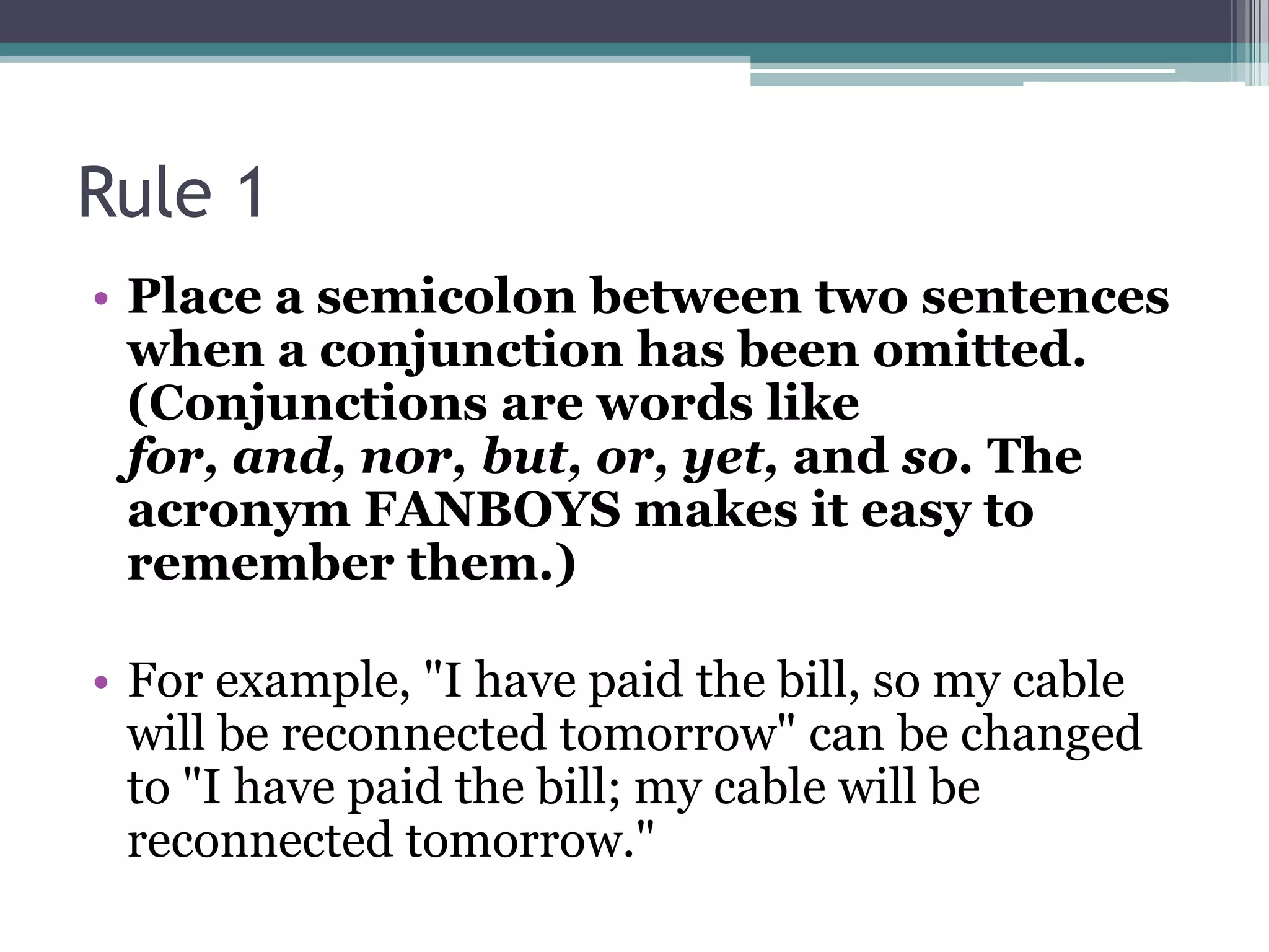 Rule 1Place a semicolon between two sentences when a conjunction has been omitted. (Conjunctions are words like for, and, nor, but, or, yet, and so. The acronym FANBOYS makes it easy to remember them.) For example, "I have paid the bill, so my cable will be reconnected tomorrow" can be changed to "I have paid the bill; my cable will be reconnected tomorrow." 