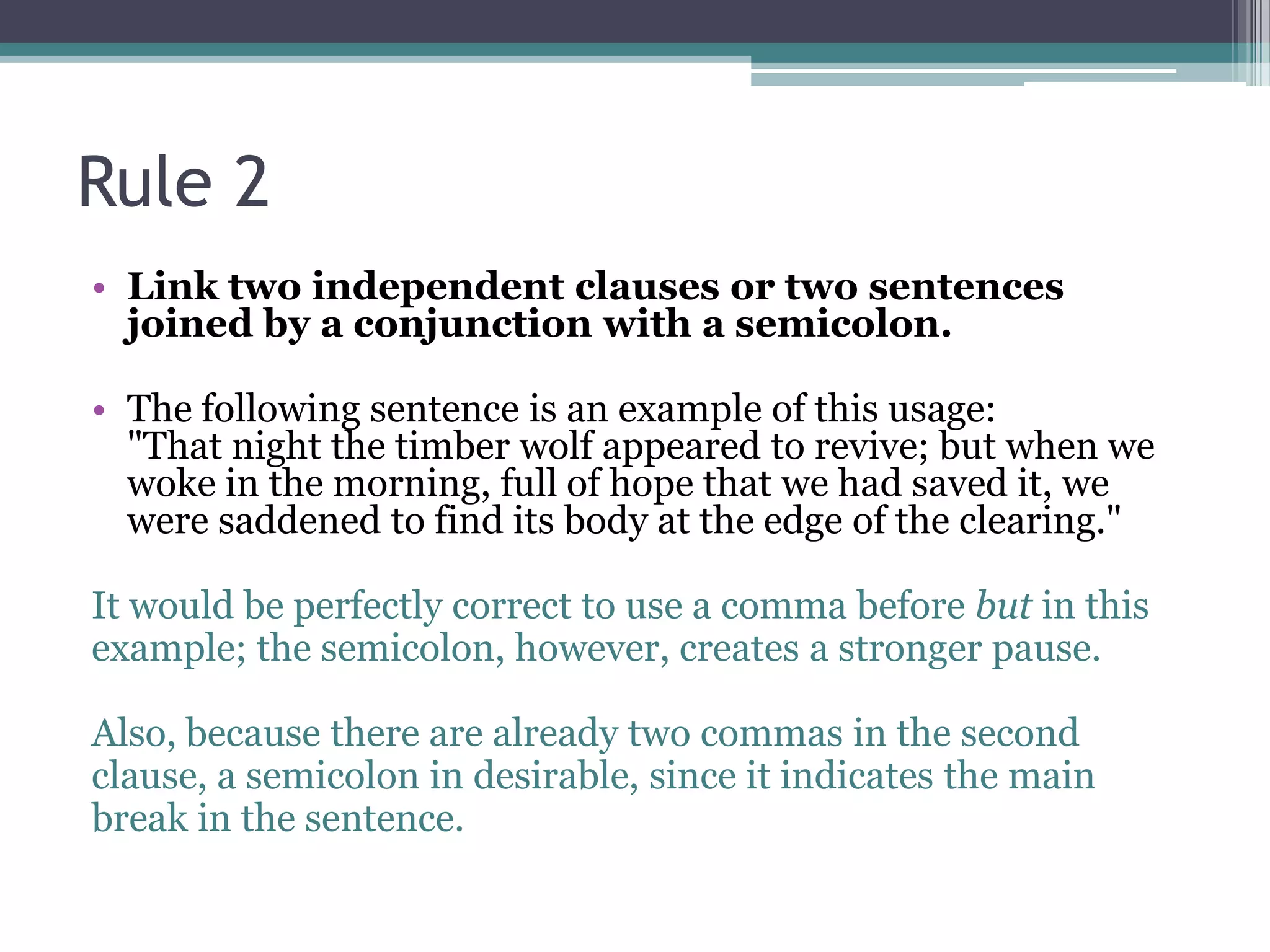 Rule 2Link two independent clauses or two sentences joined by a conjunction with a semicolon. The following sentence is an example of this usage:            "That night the timber wolf appeared to revive; but when we woke in the morning, full of hope that we had saved it, we were saddened to find its body at the edge of the clearing."It would be perfectly correct to use a comma before but in thisexample; the semicolon, however, creates a stronger pause. Also, because there are already two commas in the secondclause, a semicolon in desirable, since it indicates the mainbreak in the sentence. 
