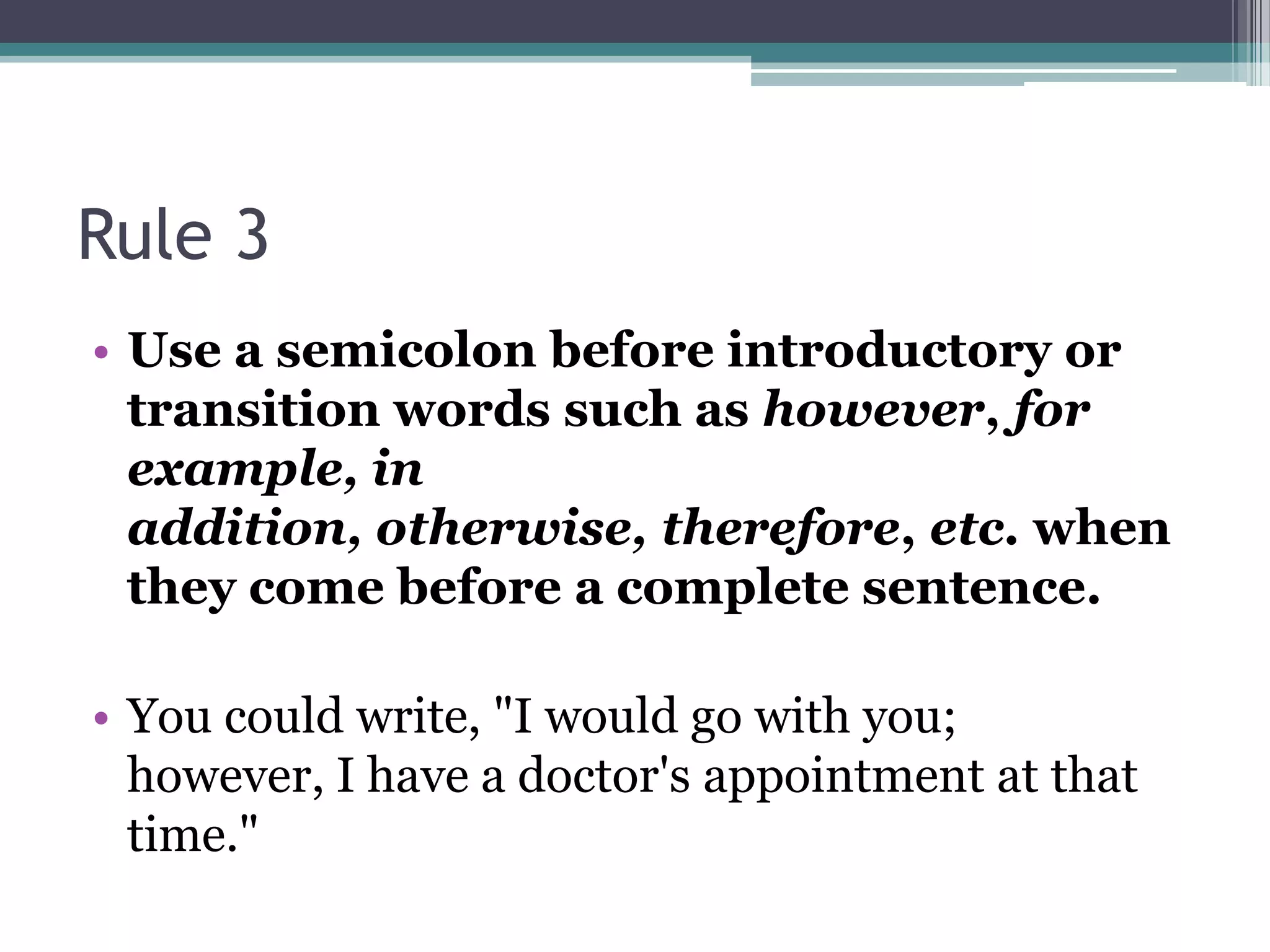 Rule 3Use a semicolon before introductory or transition words such as however, for example, in addition, otherwise, therefore, etc. when they come before a complete sentence. You could write, "I would go with you; however, I have a doctor's appointment at that time." 