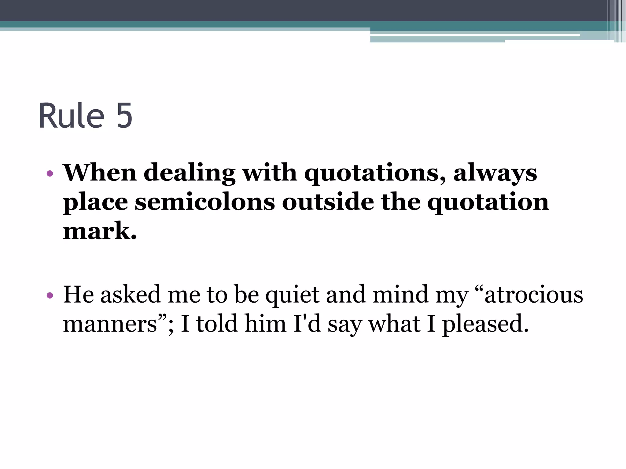 Rule 5When dealing with quotations, always place semicolons outside the quotation mark. He asked me to be quiet and mind my “atrocious manners”; I told him I'd say what I pleased. 