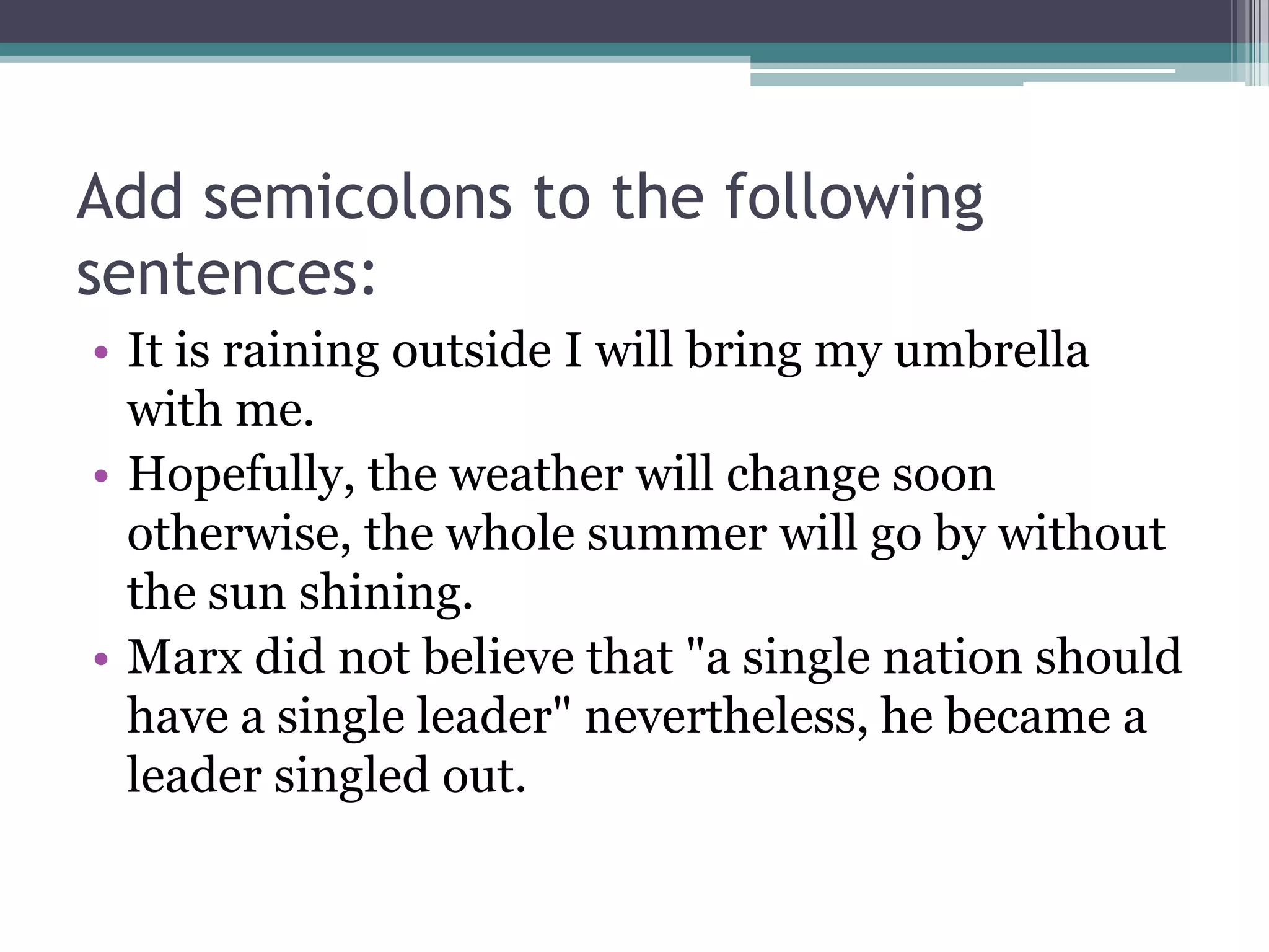 Add semicolons to the following sentences:It is raining outside I will bring my umbrella with me.Hopefully, the weather will change soon otherwise, the whole summer will go by without the sun shining.Marx did not believe that "a single nation should have a single leader" nevertheless, he became a leader singled out.