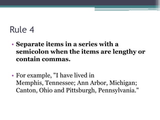 Rule 4Separate items in a series with a semicolon when the items are lengthy or contain commas. For example, "I have lived in Memphis, Tennessee; Ann Arbor, Michigan; Canton, Ohio and Pittsburgh, Pennsylvania." 