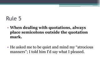 Rule 5When dealing with quotations, always place semicolons outside the quotation mark. He asked me to be quiet and mind my “atrocious manners”; I told him I'd say what I pleased. 