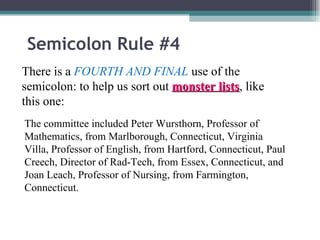 Semicolon Rule #4 There is a  FOURTH AND FINAL  use of the semicolon: to help us sort out  monster lists , like this one: The committee included Peter Wursthorn, Professor of Mathematics, from Marlborough, Connecticut, Virginia Villa, Professor of English, from Hartford, Connecticut, Paul Creech, Director of Rad-Tech, from Essex, Connecticut, and Joan Leach, Professor of Nursing, from Farmington, Connecticut. 