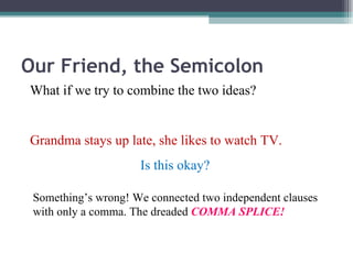 Our Friend, the Semicolon What if we try to combine the two ideas? Grandma stays up late, she likes to watch TV. Is this okay? Something’s wrong! We connected two independent clauses with only a comma. The dreaded  COMMA SPLICE! 