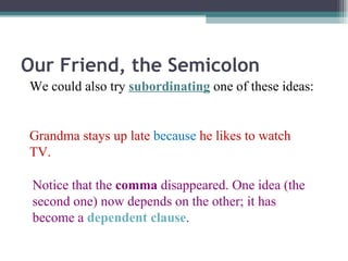Our Friend, the Semicolon We could also try  subordinating  one of these ideas: Grandma stays up late  because  he likes to watch TV. Notice that the  comma  disappeared. One idea (the second one) now depends on the other; it has become a  dependent clause . 