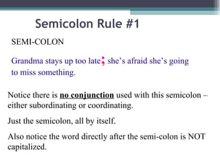 Semicolon Rule #1 SEMI-COLON  Grandma stays up too late ;  she’s afraid she’s going to miss something. Notice there is  no conjunction  used with this semicolon – either subordinating or coordinating. Just the semicolon, all by itself. Also notice the word directly after the semi-colon is NOT capitalized.  