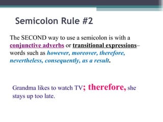 Semicolon Rule #2 The SECOND way to use a semicolon is with a  conjunctive adverbs  or  transitional expressions – words such as  however, moreover, therefore, nevertheless, consequently, as a result . Grandma likes to watch TV ; therefore,  she stays up too late. 