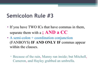 Semicolon Rule #3 If you have TWO ICs that have commas in them, separate them with a  ; AND a CC A semi-colon + coordination conjunction  (FANBOYS)  IF AND ONLY IF  commas appear within the clauses. Because of the rain ,  Manny ran inside; but Mitchell ,  Cameron ,  and Hayley grabbed an umbrella. 
