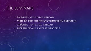 THE SEMINARS
• WORKING AND LIVING ABROAD
• VISIT TO THE EUROPEAN COMMISSION BRUSSELS
• APPLYING FOR A JOB ABROAD
• INTERNATIONAL SALES IN PRACTICE
 
