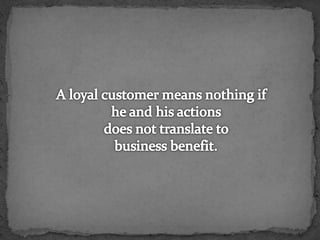 A loyal customer means nothing if he and his actions does not translate to business benefit.