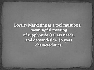 Loyalty Marketing as a tool must be a meaningful meeting of supply-side (seller) needs, and demand-side  (buyer) characteristics.