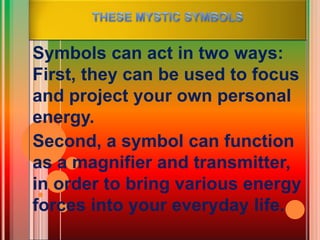 Symbols can act in two ways:
First, they can be used to focus
and project your own personal
energy.
Second, a symbol can function
as a magnifier and transmitter,
in order to bring various energy
forces into your everyday life.
 