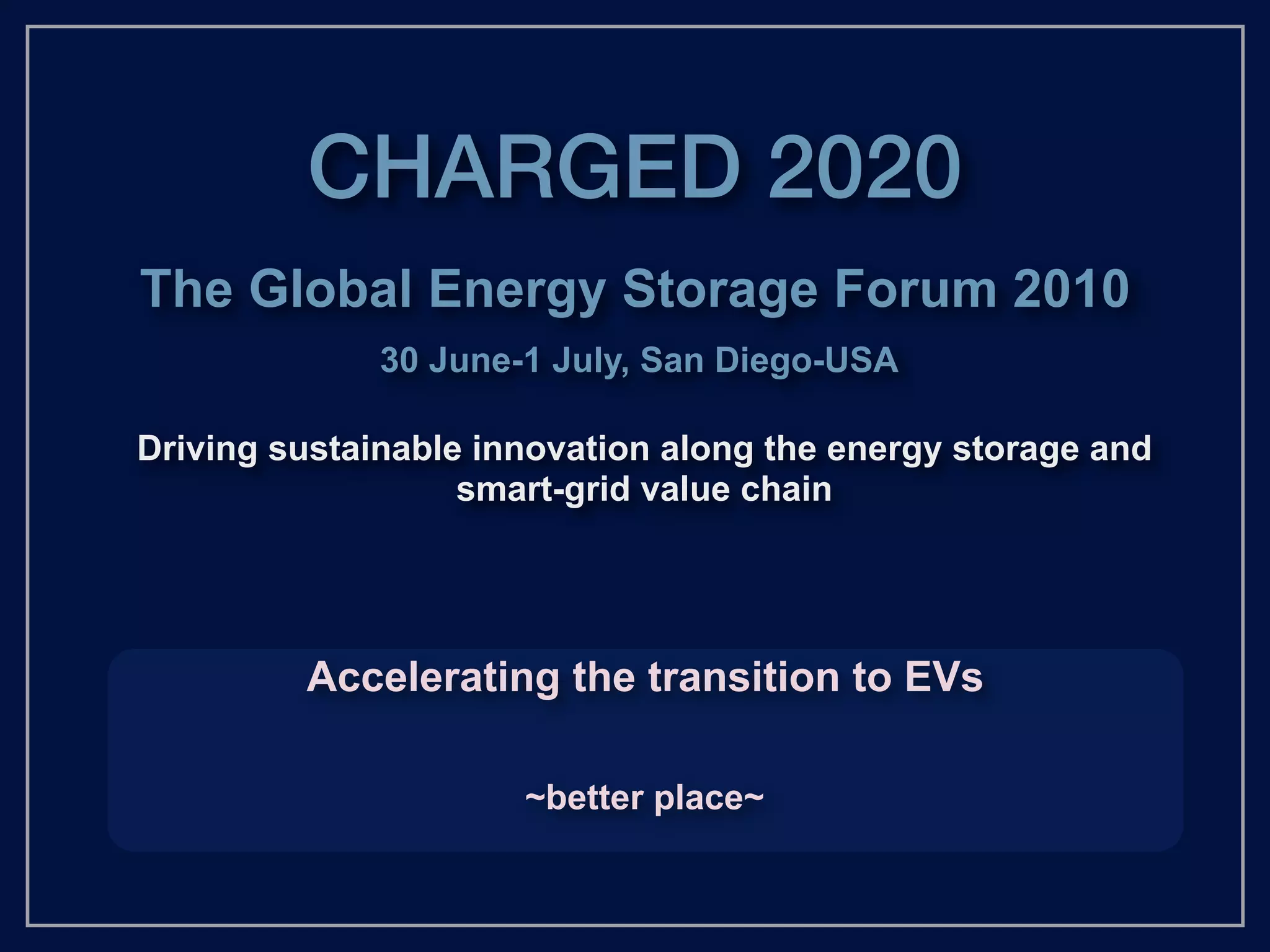 CHARGED 2020
The Global Energy Storage Forum 2010
              30 June-1 July, San Diego-USA

Driving sustainable innovation along the energy storage and
                   smart-grid value chain




         Accelerating the transition to EVs

                      ~better place~
 