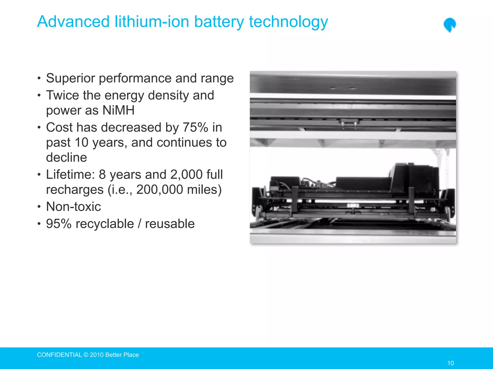 Advanced lithium-ion battery technology


• Superior performance and range
• Twice the energy density and
    power as NiMH
•   Cost has decreased by 75% in
    past 10 years, and continues to
    decline
•   Lifetime: 8 years and 2,000 full
    recharges (i.e., 200,000 miles)
•   Non-toxic
•   95% recyclable / reusable




CONFIDENTIAL © 2010 Better Place
                                          10
                                          10
 