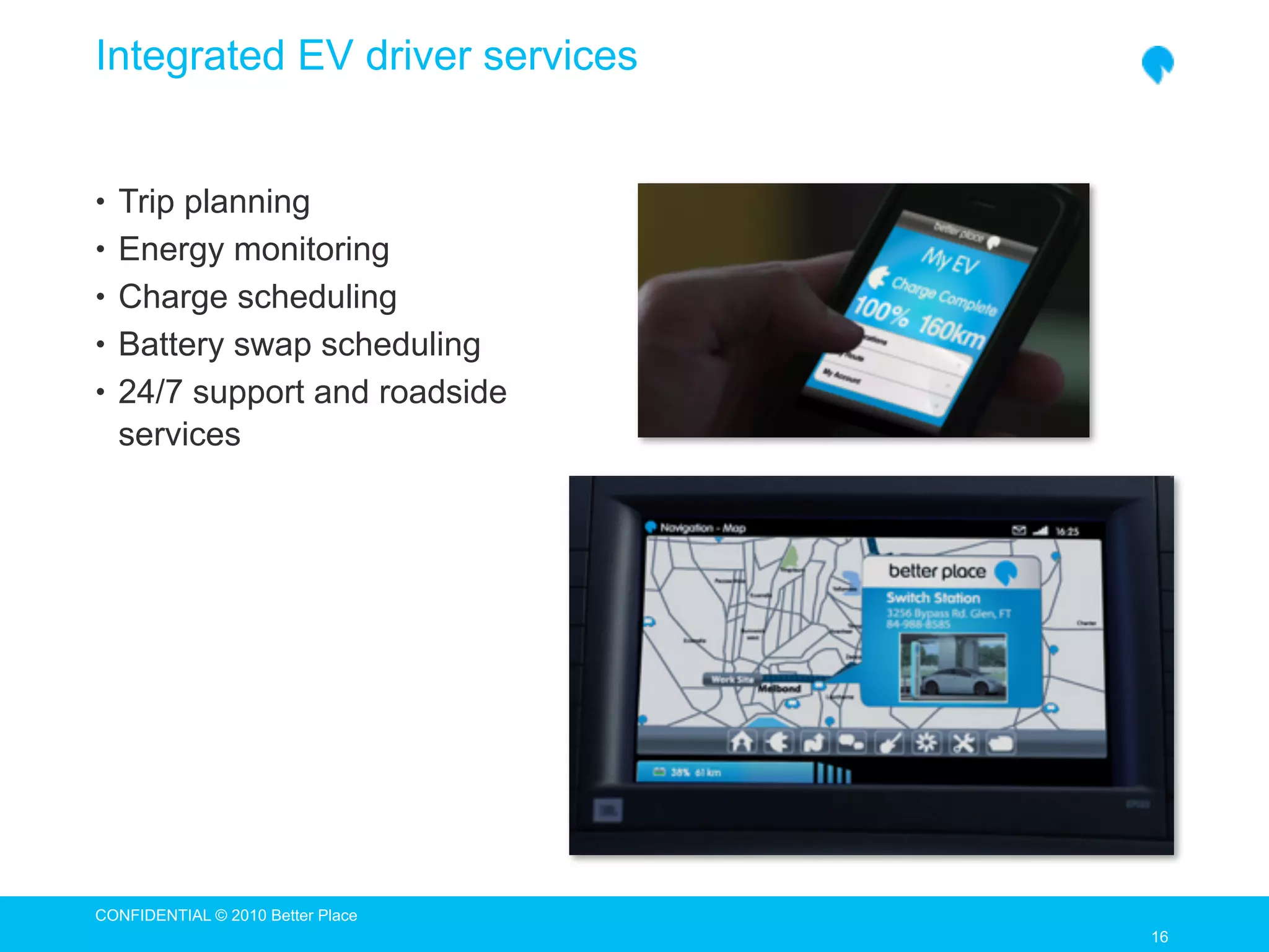 Integrated EV driver services


• Trip planning
• Energy monitoring
• Charge scheduling
• Battery swap scheduling
• 24/7 support and roadside
  services




CONFIDENTIAL © 2010 Better Place
                                   16
                                   16
 