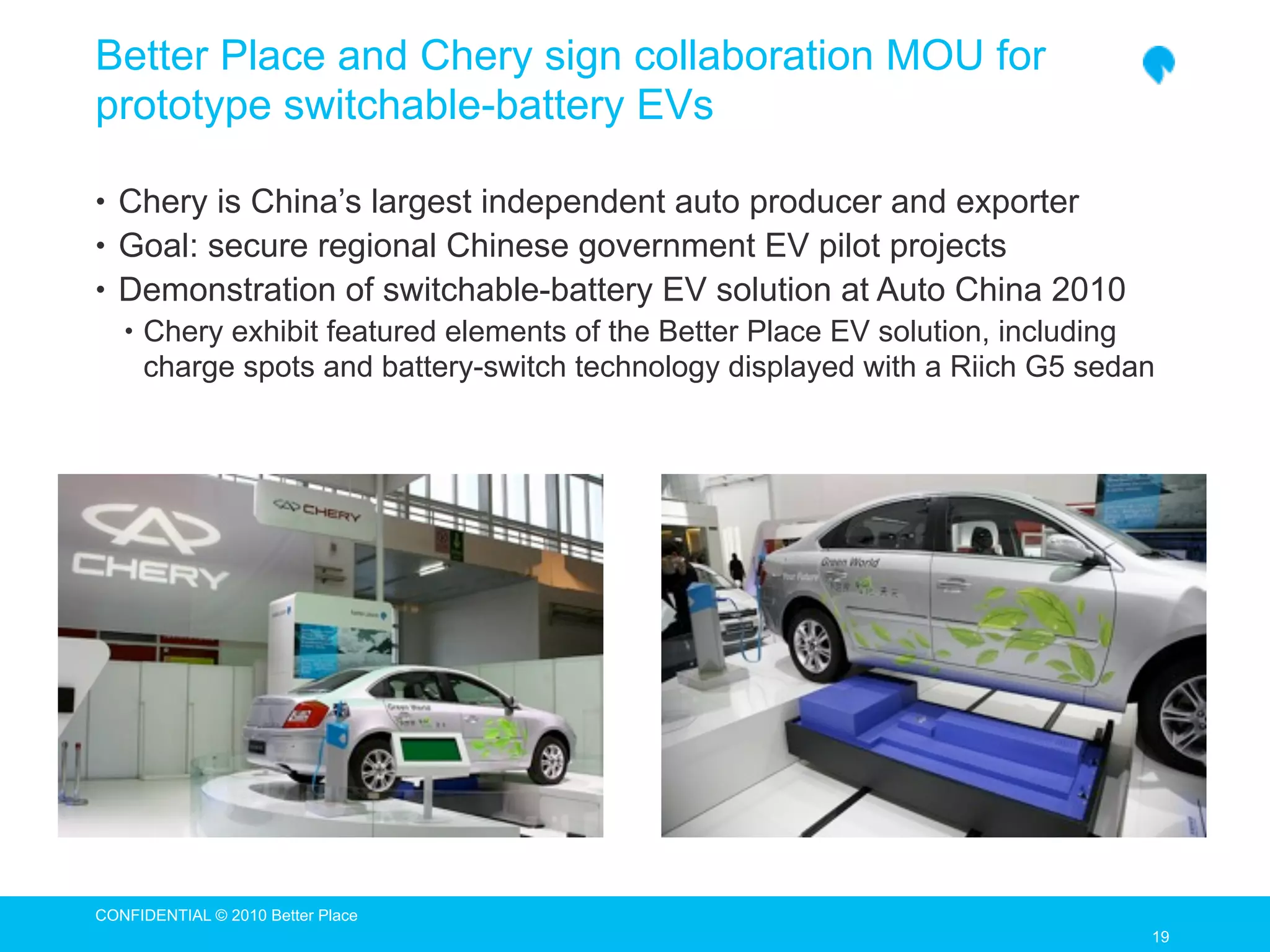 Better Place and Chery sign collaboration MOU for
prototype switchable-battery EVs

• Chery is China’s largest independent auto producer and exporter
• Goal: secure regional Chinese government EV pilot projects
• Demonstration of switchable-battery EV solution at Auto China 2010
   • Chery exhibit featured elements of the Better Place EV solution, including
     charge spots and battery-switch technology displayed with a Riich G5 sedan




CONFIDENTIAL © 2010 Better Place
                                                                                  19
                                                                                  19
 