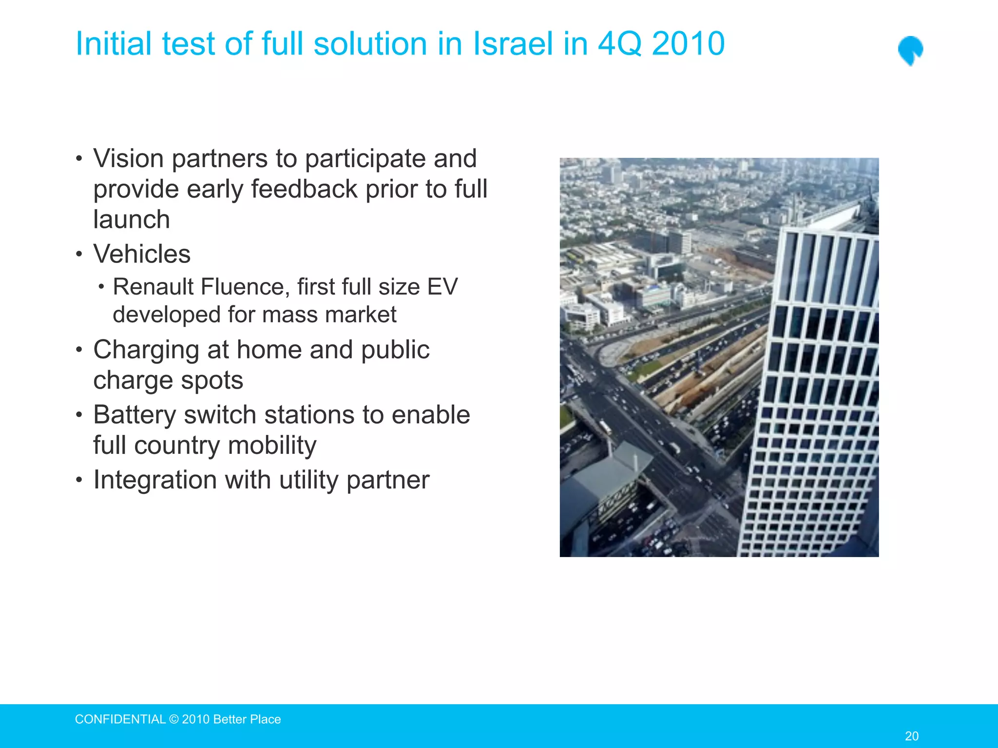Initial test of full solution in Israel in 4Q 2010


• Vision partners to participate and
  provide early feedback prior to full
  launch
• Vehicles
   • Renault Fluence, first full size EV
     developed for mass market
• Charging at home and public
  charge spots
• Battery switch stations to enable
  full country mobility
• Integration with utility partner




CONFIDENTIAL © 2010 Better Place
                                                     20
                                                     20
 