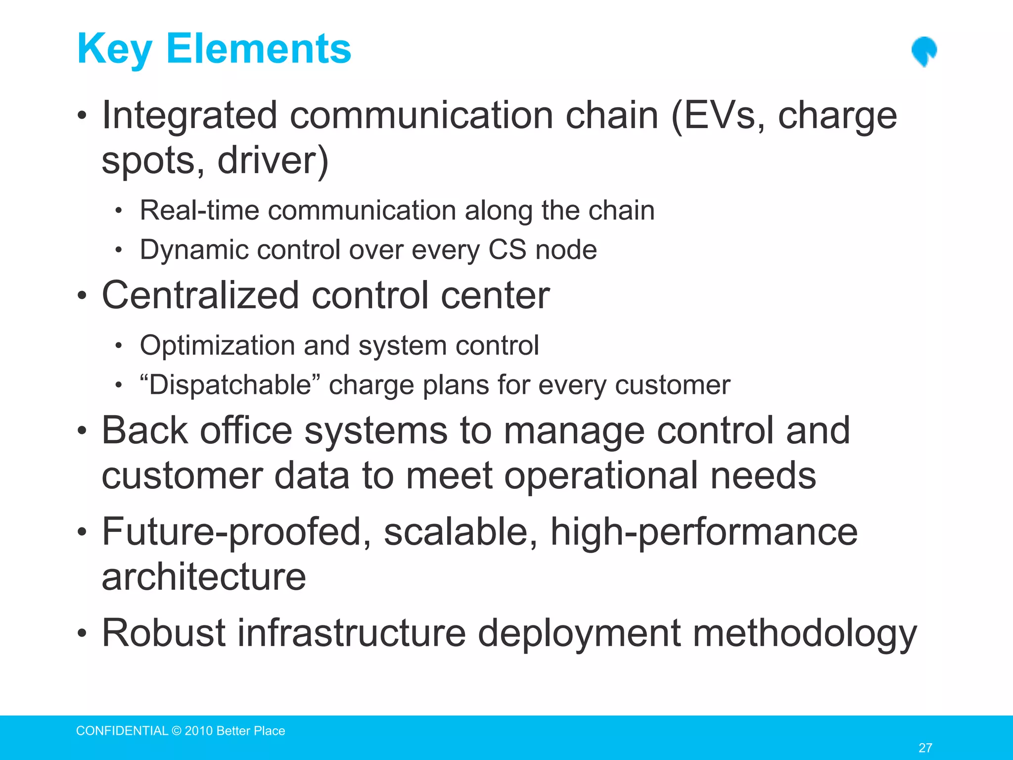Key Elements
• Integrated communication chain (EVs, charge
   spots, driver)
     • Real-time communication along the chain
     • Dynamic control over every CS node

• Centralized control center
     • Optimization and system control
     • “Dispatchable” charge plans for every customer

• Back office systems to manage control and
  customer data to meet operational needs
• Future-proofed, scalable, high-performance
  architecture
• Robust infrastructure deployment methodology

CONFIDENTIAL © 2010 Better Place
                                                        27
                                                        27
 