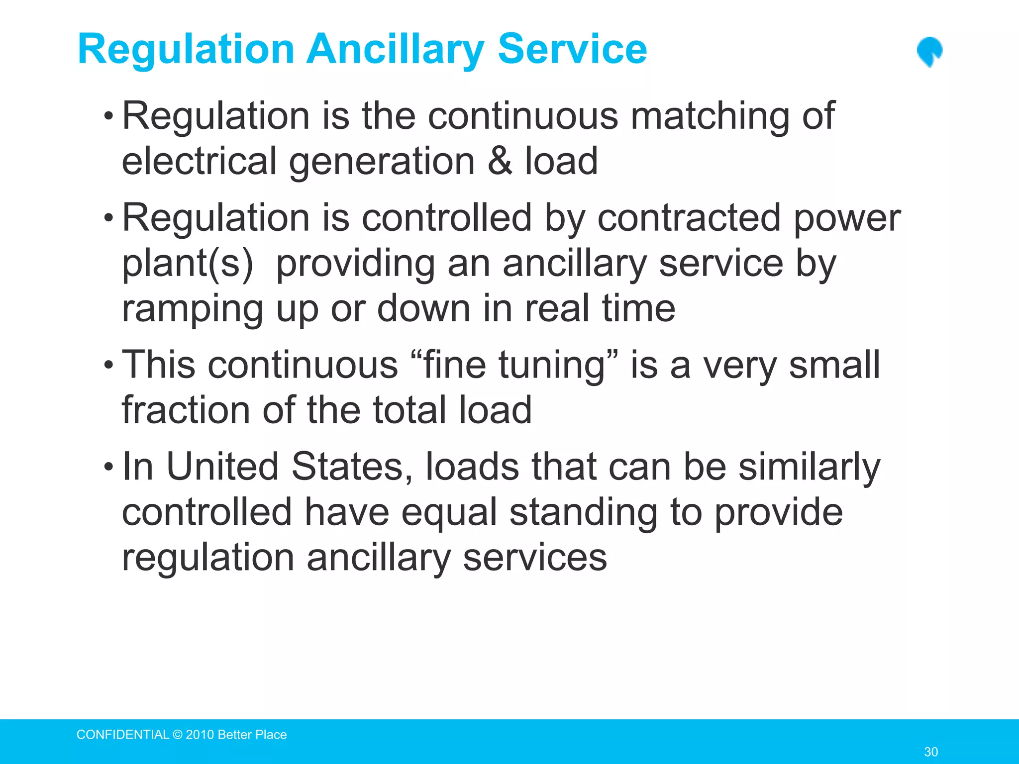 Regulation Ancillary Service
   • Regulation is the continuous matching of
     electrical generation & load
   • Regulation is controlled by contracted power
     plant(s) providing an ancillary service by
     ramping up or down in real time
   • This continuous “fine tuning” is a very small
     fraction of the total load
   • In United States, loads that can be similarly
     controlled have equal standing to provide
     regulation ancillary services



CONFIDENTIAL © 2010 Better Place
                                                     30
                                                     30
 