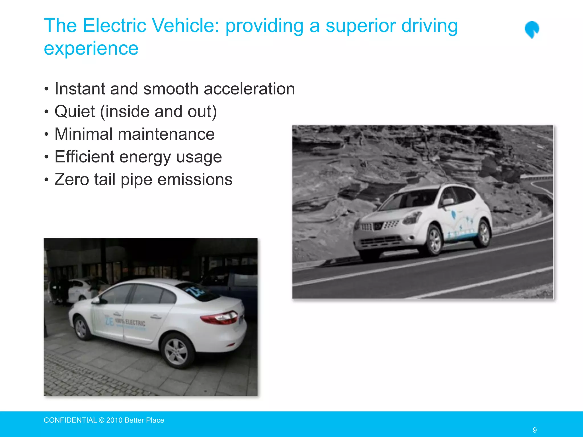 The Electric Vehicle: providing a superior driving
experience

• Instant and smooth acceleration
• Quiet (inside and out)
• Minimal maintenance
• Efficient energy usage
• Zero tail pipe emissions




CONFIDENTIAL © 2010 Better Place
                                                     9
 