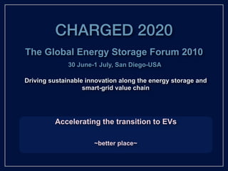 CHARGED 2020
The Global Energy Storage Forum 2010
              30 June-1 July, San Diego-USA

Driving sustainable innovation along the energy storage and
                   smart-grid value chain




         Accelerating the transition to EVs

                      ~better place~
 