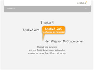 Ausblick 2011                                                     11




                                These 4
                StudiVZ wird         StudiVZ -28%
                                  von August bis November



                                      den Weg von MySpace gehen
                             StudiVZ wird aufgeben
                    und kein Social Network mehr sein wollen,
                   sondern ein neues Geschäftsmodell suchen
 