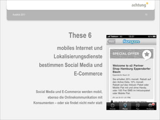 Ausblick 2011                                                    15




                                       These 6
                              mobiles Internet und
                             Lokalisierungsdienste
                   bestimmen Social Media und
                                           E-Commerce


                 Social Media und E-Commerce werden mobil,
                         ebenso die Onlinekommunikation mit
                Konsumenten – oder sie findet nicht mehr statt
 
