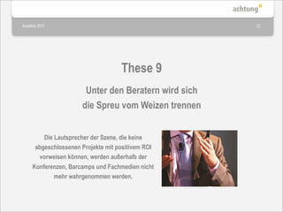 Ausblick 2011                                         22




                                    These 9
                       Unter den Beratern wird sich
                      die Spreu vom Weizen trennen


         Die Lautsprecher der Szene, die keine
      abgeschlossenen Projekte mit positivem ROI
       vorweisen können, werden außerhalb der
     Konferenzen, Barcamps und Fachmedien nicht
             mehr wahrgenommen werden.
 