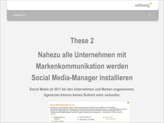 Ausblick 2011                                                                      6




                                        These 2
                   Nahezu alle Unternehmen mit
                  Markenkommunikation werden
                 Social Media-Manager installieren
                Social Media ist 2011 bei den Unternehmen und Marken angekommen.
                         Agenturen können keinen Bullshit mehr verkaufen.
 