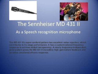 The Sennheiser MD 431 II
As a Speech recognition microphone
The MD 431 II's super cardioid pattern has excellent noise rejection, which
contributes to its stage performance. It has a custom-tailored frequency
response to achieve added transparency. A nearly frequency-independent,
polar pattern gives the MD 431 II incredibly high gain before feedback and
provides uncolored off-axis response.
 