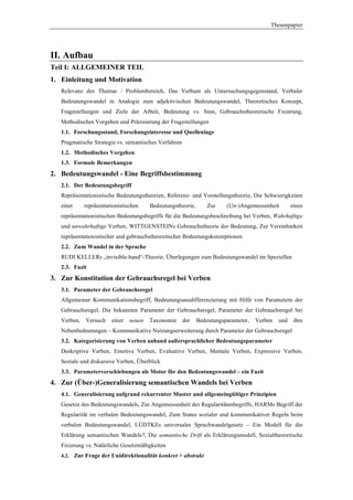 Thesenpapier




II. Aufbau
Teil I: ALLGEMEINER TEIL
1. Einleitung und Motivation
   Relevanz des Themas / Problembereich, Das Verbum als Untersuchungsgegenstand, Verbaler
   Bedeutungswandel in Analogie zum adjektivischen Bedeutungswandel, Theoretisches Konzept,
   Fragestellungen und Ziele der Arbeit, Bedeutung vs. Sinn, Gebrauchstheoretische Fixierung,
   Methodisches Vorgehen und Präzisierung der Fragestellungen
   1.1. Forschungsstand, Forschungsinteresse und Quellenlage
   Pragmatische Strategie vs. semantisches Verfahren
   1.2. Methodisches Vorgehen
   1.3. Formale Bemerkungen
2. Bedeutungswandel - Eine Begriffsbestimmung
   2.1. Der Bedeutungsbegriff
   Repräsentationistische Bedeutungstheorien, Referenz- und Vorstellungstheorie, Die Schwierigkeiten
   einer     repräsentationistischen    Bedeutungstheorie,       Zur    (Un-)Angemessenheit        eines
   repräsentationistischen Bedeutungsbegriffs für die Bedeutungsbeschreibung bei Verben, Wahrhaftige
   und unwahrhaftige Verben, WITTGENSTEINs Gebrauchstheorie der Bedeutung, Zur Vereinbarkeit
   repräsentationistischer und gebrauchstheoretischer Bedeutungskonzeptionen
   2.2. Zum Wandel in der Sprache
   RUDI KELLERs „invisible-hand“-Theorie, Überlegungen zum Bedeutungswandel im Speziellen
   2.3. Fazit
3. Zur Konstitution der Gebrauchsregel bei Verben
   3.1. Parameter der Gebrauchsregel
   Allgemeiner Kommunikationsbegriff, Bedeutungsausdifferenzierung mit Hilfe von Parametern der
   Gebrauchsregel, Die bekannten Parameter der Gebrauchsregel, Parameter der Gebrauchsregel bei
   Verben,   Versuch    einer   neuen   Taxonomie      der   Bedeutungsparameter,   Verben   und    ihre
   Nebenbedeutungen – Kommunikative Nutzungserweiterung durch Parameter der Gebrauchsregel
   3.2. Kategorisierung von Verben anhand außersprachlicher Bedeutungsparameter
   Deskriptive Verben, Emotive Verben, Evaluative Verben, Mentale Verben, Expressive Verben,
   Soziale und diskursive Verben, Überblick
   3.3. Parameterverschiebungen als Motor für den Bedeutungswandel – ein Fazit
4. Zur (Über-)Generalisierung semantischen Wandels bei Verben
   4.1. Generalisierung aufgrund rekurrenter Muster und allgemeingültiger Prinzipien
   Gesetze des Bedeutungswandels, Zur Angemessenheit des Regularitätenbegriffs, HARMs Begriff der
   Regularität im verbalen Bedeutungswandel, Zum Status sozialer und kommunikativer Regeln beim
   verbalen Bedeutungswandel, LÜDTKEs universales Sprachwandelgesetz – Ein Modell für die
   Erklärung semantischen Wandels?, Die semantische Drift als Erklärungsmodell, Sozialtheoretische
   Fixierung vs. Natürliche Gesetzmäßigkeiten
   4.2. Zur Frage der Unidirektionalität konkret > abstrakt
 