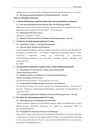 Thesenpapier


   Abstrahierung als semantischer Effekt, Semantische Exkorporierung, Das Prinzip konkret > abstrakt
   4.3. Die pragmasemantische Dimension des Bedeutungswandels – ein Fazit
TEIL II: SPEZIELLER TEIL
5. Verbaler Bedeutungswandel im kulturellen und kommunikativen Kontext
   5.1. Innovation und kultureller Fortschritt als Motor des Bedeutungswandels?
   Bedeutungsentleerung durch kulturellen Wandel, Metaphorisierung als kulturhistorischer Effekt,
   Bedeutungswandel als Spiegel des Kulturwandels? – Ein Zwischenfazit
   5.2. Bedeutungswandel und Frequenz
   Qualitativer vs. quantitativer Aspekt
   5.3. Kulturelle und kommunikative Prinzipien des Bedeutungswandels – ein Fazit
6. Verfahren des Bedeutungswandels bei Verben
   6.1. Semantische Verfahren – eine Begriffsbestimmung
   6.2. Figurative Rede: Metapher und Metonymie
   Verbale Metaphern, Metaphorisierung und Evaluation, Polysemie im Verbwortschatz, Metaphorische
   Verwendung von Präfixverben – zur Funktion innersprachlicher Bedeutungsparameter, Verbale
   Metonymien,        Semantischer          Wandel         von     PHYS-Verben         zu       Psychverben,
   Parameterdominanzverschiebung       bei      Psychverben,      Zweifache   figurative    Operation    beim
   Bedeutungswandel
   6.3. Fazit
7. Grammatisch-syntaktische Aspekte beim verbalen Bedeutungswandel
   7.1. Einbeziehung von Theoremen der Valenz- und Kasusgrammatik
   Zirkuläre Bedeutungsentwicklung
   7.2. Diathesenwandel: Zur Geschichte der semantischen Entwicklung der
   Verben entschuldigen und erschrecken
   Zur Semantik des Entschuldigens, Zur Semantik des Erschreckens
   7.3. Grammatische Paradigmatisierung von brauchen zum Modalverb
   Die semantische Funktion von brauchen innerhalb des Modalverbparadigmas – Besetzung einer
   Leerstelle, Funktionale Bedeutungsparameterkongruenz, Grammatische Paradigmatisierung als
   semantischer Effekt
   7.4. Grammatisch-syntaktischer Wandel im Schatten des Bedeutungswandels – ein Fazit
8. Die Pfade des Bedeutungswandels bei Verben
   8.1. Bedeutungswandel aus handlungstheoretischer Sicht
   2-Ebenen-Modell der Bedeutung und Semantische Kopplung, Mittel-Zweck-Relation beim verbalen
   Bedeutungswandel,     Sprachliche       Realisierung,    Das   Modell   der   semantischen    Pfade    bei
   KELLER/KIRSCHBAUM
   8.2. Wandelpfade als strukturelle Parameterverschiebungen
   Der expressiv-evaluative Pfad (Pfad 1), Der abschwächende Pfad (Pfad 2), Der evaluative Pfad (Pfad
   3), Der expressive Pfad (Pfad 4), Der abstrahierende Pfad (Pfad 5), Der konkretisierende Pfad (Pfad
   6), Die emotiven Pfade (Pfad 7a, 7b und 7c), Der illokutionäre Pfad (Pfad 8), Der sozial-diskursive
   Pfad (Pfad 9), Der Nullpfad (Pfad 10)
 
