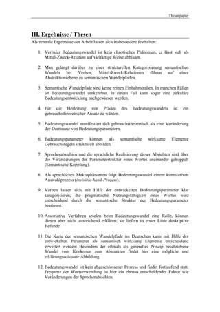 Thesenpapier




III. Ergebnisse / Thesen
Als zentrale Ergebnisse der Arbeit lassen sich insbesondere festhalten:

   1. Verbaler Bedeutungswandel ist kein chaotisches Phänomen, er lässt sich als
      Mittel-Zweck-Relation auf vielfältige Weise abbilden.

   2. Man gelangt darüber zu einer strukturellen Kategorisierung semantischen
      Wandels bei Verben; Mittel-Zweck-Relationen führen auf einer
      Abstraktionsebene zu semantischen Wandelpfaden.

   3. Semantische Wandelpfade sind keine reinen Einbahnstraßen. In manchen Fällen
      ist Bedeutungswandel umkehrbar. In einem Fall kann sogar eine zirkuläre
      Bedeutungsentwicklung nachgewiesen werden.

   4. Für die Herleitung von Pfaden des                  Bedeutungswandels     ist   ein
      gebrauchstheoretischer Ansatz zu wählen.

   5. Bedeutungswandel manifestiert sich gebrauchstheoretisch als eine Veränderung
      der Dominanz von Bedeutungsparametern.

   6. Bedeutungsparameter können als              semantische     wirksame    Elemente
      Gebrauchsregeln strukturell abbilden.

   7. Sprecherabsichten und die sprachliche Realisierung dieser Absichten sind über
      die Veränderungen der Parameterstruktur eines Wortes aneinander gekoppelt
      (Semantische Kopplung).

   8. Als sprachliches Makrophänomen folgt Bedeutungswandel einem kumulativen
      Auswahlprozess (invisible-hand-Prozess).

   9. Verben lassen sich mit Hilfe der entwickelten Bedeutungsparameter klar
      kategorisieren; die pragmatische Nutzungsfähigkeit eines Wortes wird
      entscheidend durch die semantische Struktur der Bedeutungsparameter
      bestimmt.

   10. Assoziative Verfahren spielen beim Bedeutungswandel eine Rolle, können
       diesen aber nicht ausreichend erklären; sie liefern in erster Linie deskriptive
       Befunde.

   11. Die Karte der semantischen Wandelpfade im Deutschen kann mit Hilfe der
       entwickelten Parameter als semantisch wirksame Elemente entscheidend
       erweitert werden: Besonders der oftmals als generelles Prinzip beschriebene
       Wandel vom Konkreten zum Abstrakten findet hier eine mögliche und
       erklärungsadäquate Abbildung.

   12. Bedeutungswandel ist kein abgeschlossener Prozess und findet fortlaufend statt.
       Frequenz der Wortverwendung ist hier ein ebenso entscheidender Faktor wie
       Veränderungen der Sprecherabsichten.
 
