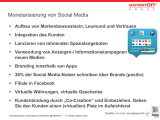 Monetarisierung von Social Media
●     Aufbau von Markenbewusstsein, Leumund und Vertrauen
●     Integration des Kunden
●     Lancieren von lohnenden Spezialangeboten
●     Verwendung von Anzeigen-/ Informationskampagnen in den
      neuen Medien
●     Branding innerhalb von Apps
●     36% der Social Media-Nutzer schreiben über Brands (positiv)
●     Filiale in Facebook
●     Virtuelle Währungen, virtuelle Geschenke
●     Kundenbindung durch „Co-Creation“ und Einbeziehen. Geben
      Sie den Kunden einen (virtuellen) Platz im Aufsichtsrat
                                                                                           Quellen: inc.com, laurelpapworth.com
Podiumsdiskussion „Social Media im Unternehmen“ @ INKOP2011   © H. Broda, Experton Group                                    14
 