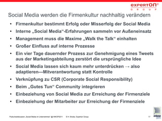 Social Media werden die Firmenkultur nachhaltig verändern
●     Firmenkultur bestimmt Erfolg oder Misserfolg der Social Media
●     Interne „Social Media“-Erfahrungen sammeln vor Außeneinsatz
●     Management muss die Maxime „Walk the Talk“ einhalten
●     Großer Einfluss auf interne Prozesse
●     Ein vier Tage dauernder Prozess zur Genehmigung eines Tweets
      aus der Marketingabteilung zerstört die ursprüngliche Idee
●     Social Media lassen sich kaum mehr unterdrücken → also
      adaptieren—Mitverantwortung statt Kontrolle
●     Verknüpfung zu CSR (Corporate Social Responsibility)
●     Beim „Gutes Tun“ Community integrieren
●     Einbeziehung von Social Media zur Erreichung der Firmenziele
●     Einbeziehung der Mitarbeiter zur Erreichung der Firmenziele


Podiumsdiskussion „Social Media im Unternehmen“ @ INKOP2011   © H. Broda, Experton Group   17
 