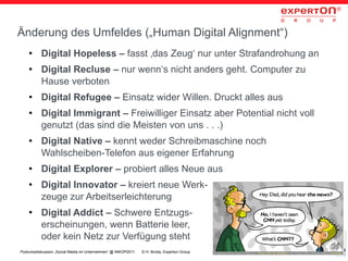 Änderung des Umfeldes („Human Digital Alignment“)
    ●     Digital Hopeless – fasst ‚das Zeug‘ nur unter Strafandrohung an
    ●     Digital Recluse – nur wenn‘s nicht anders geht. Computer zu
          Hause verboten
    ●     Digital Refugee – Einsatz wider Willen. Druckt alles aus
    ●     Digital Immigrant – Freiwilliger Einsatz aber Potential nicht voll
          genutzt (das sind die Meisten von uns . . .)
    ●     Digital Native – kennt weder Schreibmaschine noch
          Wahlscheiben-Telefon aus eigener Erfahrung
    ●     Digital Explorer – probiert alles Neue aus
    ●     Digital Innovator – kreiert neue Werk-
          zeuge zur Arbeitserleichterung
    ●     Digital Addict – Schwere Entzugs-
          erscheinungen, wenn Batterie leer,
          oder kein Netz zur Verfügung steht
Podiumsdiskussion „Social Media im Unternehmen“ @ INKOP2011   © H. Broda, Experton Group   19
 