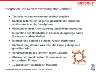 Integration und Mitverantwortung statt Verbote?

      ●     Technische Hindernisse nur bedingt tauglich
      ●     Schlaue Mitarbeiter umgehen geschickt die Barrieren—
            spätestens über ihr Smartphone
      ●     Regelungen über Arbeitsvertrag und Mitverantwortung
      ●     Integration der Mitarbeiter in Entscheidungswege durch
            Foren und andere Medien
      ●     Internes und externes Blog der Geschäftsführung
      ●     Beobachtung dessen was über die Firma geblogt und
            getwittert wird
      ●     Verschwimmen des „Intern“ gegen „Extern“
      ●     Chance der projektweisen Zusammenarbeit
            mit anderen Firmen
      ●     „Coopetition“ im globalen Maßstab                                              a2xconsulting.com


Podiumsdiskussion „Social Media im Unternehmen“ @ INKOP2011   © H. Broda, Experton Group                       21
 