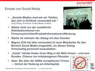 Einsatz von Social Media

    ●     „Soziale Medien sind wie ein Telefon,
          das sich in Zivilfunk verwandelt hat.“
          (Clay Shirky, Professor of New Media at NYU)
    ●     Stärke nicht nur der zusätzliche
          Distributionskanal von
          Firmennachrichten/Produktinformationen/Werbung
    ●     Stärke ist vielmehr der Dialog mit dem Kunden
    ●     Migros (CH) hat über einhundert (!) neue Mitarbeiter für den
          Bereich Social Media eingestellt, um diesen Dialog
          firmenseitig personell auszustatten.
    ●     „Coole“ Inhalte finden ihren Weg in die Welt hinaus – und zum
          Kunden. Chance von ortsbezogenen Diensten
    ●     Aber: Bei über der Hälfte europäischer Firmen
          → Verbot der Nutzung am Arbeitsplatz
Podiumsdiskussion „Social Media im Unternehmen“ @ INKOP2011   © H. Broda, Experton Group   3
 