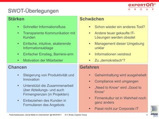 SWOT-Überlegungen
Stärken                                                                        Schwächen
         ●     Schneller Informationsfluss                                                 ●   Schon wieder ein anderes Tool?
         ●     Transparente Kommunikation mit                                              ●   Andere teuer gekaufte IT-
               Kunden                                                                          Lösungen werden obsolet
         ●     Einfache, intuitive, skalierende                                            ●   Management dieser Umgebung
               Informationsablage                                                              unklar
         ●     Einfacher Einstieg, Barriere-arm                                            ●   Informationen verstreut
         ●     Motivation der Mitarbeiter                                                  ●   Zu „demokratisch“?

Chancen                                                                        Gefahren
         ●     Steigerung von Produktivität und                                            ●   Geheimhaltung wird ausgehebelt
               Innovation                                                                  ●   Compliance wird umgangen
         ●     Unterstützt die Zusammenarbeit                                              ●   „Need to Know“ wird „Good to
               über Abteilungs- und auch
                                                                                               Know“
               Firmengrenzen (in Projekten)
                                                                                           ●   Firmenkultur ist in Wahrheit noch
         ●     Einbeziehen des Kunden in
                                                                                               ganz anders
               Formulieren des Angebots
                                                                                           ●   Passt nicht zur Corporate IT
Podiumsdiskussion „Social Media im Unternehmen“ @ INKOP2011   © H. Broda, Experton Group                                           4
 