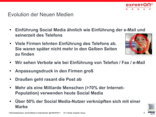 Evolution der Neuen Medien

●     Einführung Social Media ähnlich wie Einführung der e-Mail und
      seinerzeit des Telefons
●     Viele Firmen lehnten Einführung des Telefons ab.
      Sie waren später nicht mehr in den Gelben Seiten
      zu finden                                                                            www.graumarktinfo.de


●     Wir sehen Verbote wie bei Einführung von Telefon / Fax / e-Mail
●     Anpassungsdruck in den Firmen groß
●     Draußen geht rasant die Post ab
●     Mehr als eine Milliarde Menschen (>70% der Internet-
      Population) verwenden heute Social Media
●     Über 50% der Social Media-Nutzer verknüpften sich mit einer
      Marke
Podiumsdiskussion „Social Media im Unternehmen“ @ INKOP2011   © H. Broda, Experton Group              5
 