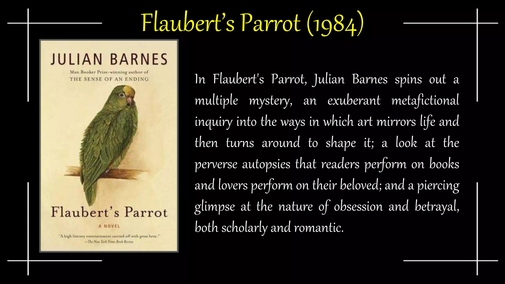 Flaubert’s Parrot (1984)
In Flaubert's Parrot, Julian Barnes spins out a
multiple mystery, an exuberant metafictional
inquiry into the ways in which art mirrors life and
then turns around to shape it; a look at the
perverse autopsies that readers perform on books
and lovers perform on their beloved; and a piercing
glimpse at the nature of obsession and betrayal,
both scholarly and romantic.
 