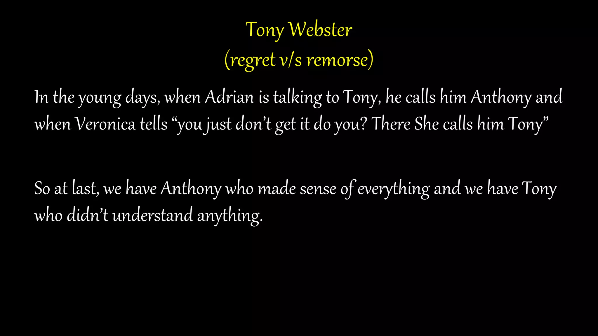 Tony Webster
(regret v/s remorse)
In the young days, when Adrian is talking to Tony, he calls him Anthony and
when Veronica tells “you just don’t get it do you? There She calls him Tony”
So at last, we have Anthony who made sense of everything and we have Tony
who didn’t understand anything.
 