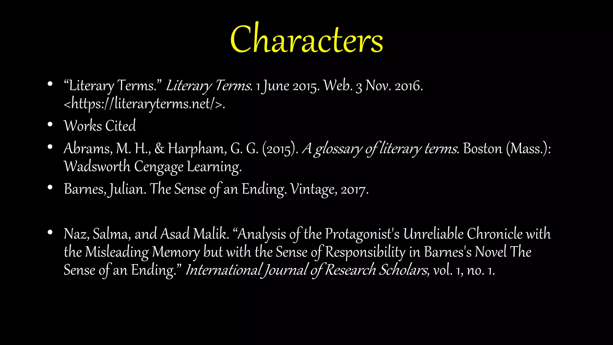 Characters
• “Literary Terms.” Literary Terms. 1 June 2015. Web. 3 Nov. 2016.
<https://literaryterms.net/>.
• Works Cited
• Abrams, M. H., & Harpham, G. G. (2015). A glossary of literary terms. Boston (Mass.):
Wadsworth Cengage Learning.
• Barnes, Julian. The Sense of an Ending. Vintage, 2017.
• Naz, Salma, and Asad Malik. “Analysis of the Protagonist's Unreliable Chronicle with
the Misleading Memory but with the Sense of Responsibility in Barnes's Novel The
Sense of an Ending.” International Journal of Research Scholars, vol. 1, no. 1.
 