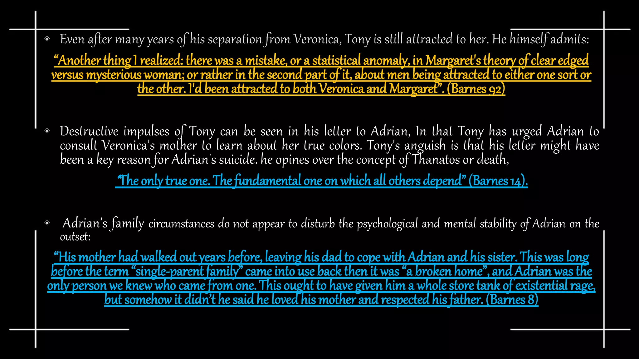 ◈ Even after many years of his separation from Veronica, Tony is still attracted to her. He himself admits:
“AnotherthingI realized: therewas a mistake,or a statisticalanomaly,in Margaret'stheoryof clearedged
versusmysteriouswoman;or ratherin the secondpart of it, aboutmen beingattractedto eitherone sortor
the other.I'd beenattractedto bothVeronicaand Margaret”.(Barnes92)
◈ Destructive impulses of Tony can be seen in his letter to Adrian, In that Tony has urged Adrian to
consult Veronica's mother to learn about her true colors. Tony's anguish is that his letter might have
been a key reason for Adrian's suicide. he opines over the concept of Thanatos or death,
“The only trueone. The fundamentalone on whichall othersdepend”(Barnes14).
◈ Adrian’s family circumstances do not appear to disturb the psychological and mental stability of Adrian on the
outset:
“Hismotherhad walkedout yearsbefore,leavinghis dadto cope withAdrianand his sister.Thiswas long
beforethe term“single-parentfamily”came into use back thenit was “a brokenhome”,and Adrianwas the
only personwe knew who came fromone. Thisoughtto have givenhim a wholestoretankof existential rage,
but somehowit didn’t he saidhe lovedhis motherand respectedhis father.(Barnes8)
 